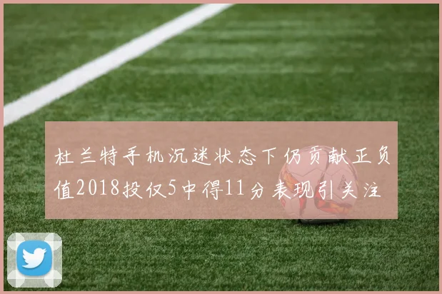 杜兰特手机沉迷状态下仍贡献正负值2018投仅5中得11分表现引关注