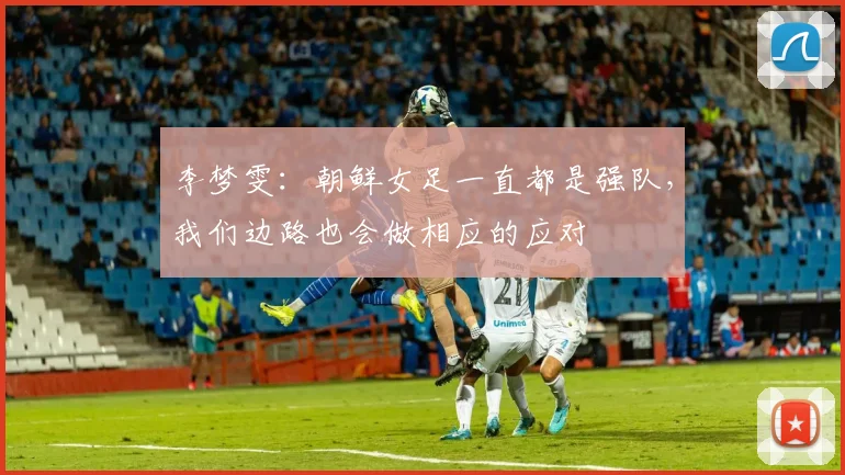 李梦雯：朝鲜女足一直都是强队，我们边路也会做相应的应对