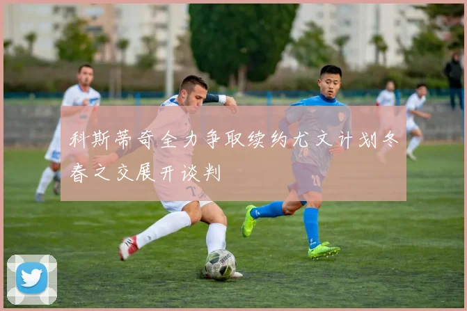 科斯蒂奇全力争取续约尤文计划冬春之交展开谈判