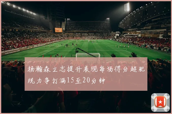 杨瀚森立志提升表现每场得分超犯规力争打满15至20分钟