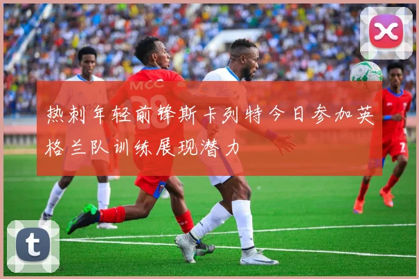 热刺年轻前锋斯卡列特今日参加英格兰队训练展现潜力