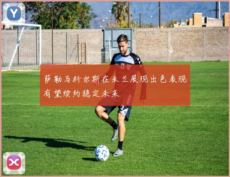萨勒马科尔斯在米兰展现出色表现有望续约稳定未来