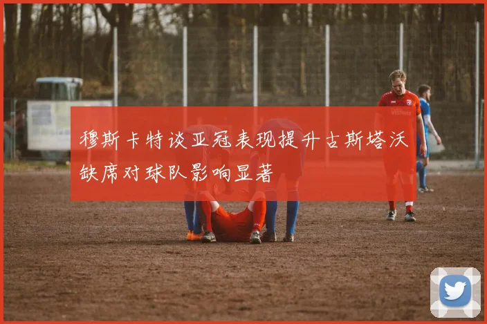 穆斯卡特谈亚冠表现提升古斯塔沃缺席对球队影响显著