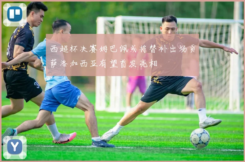 西超杯决赛姆巴佩或将替补出场贡萨洛加西亚有望首发亮相