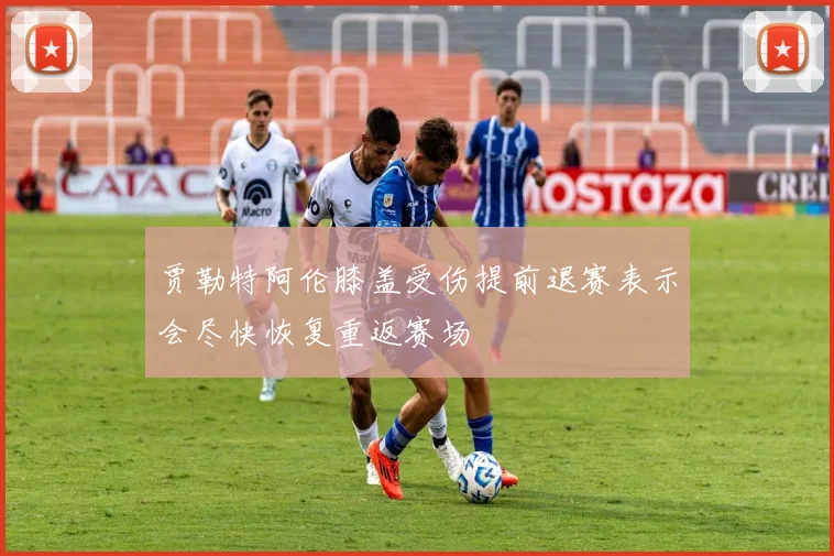 贾勒特阿伦膝盖受伤提前退赛表示会尽快恢复重返赛场