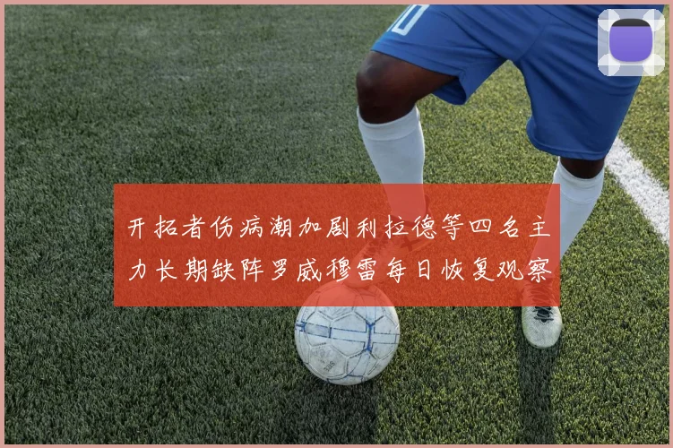 开拓者伤病潮加剧利拉德等四名主力长期缺阵罗威穆雷每日恢复观察