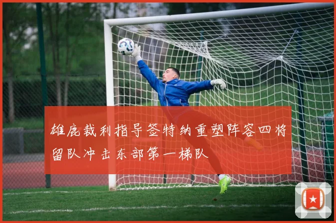 雄鹿裁利指导签特纳重塑阵容四将留队冲击东部第一梯队