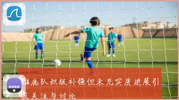 雄鹿队积极补强但未见实质进展引发关注与讨论