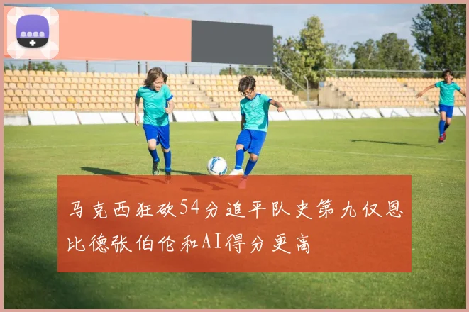 马克西狂砍54分追平队史第九仅恩比德张伯伦和AI得分更高