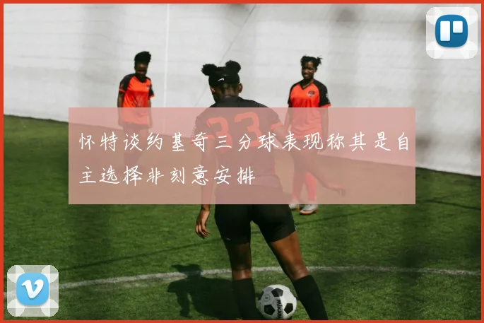 怀特谈约基奇三分球表现称其是自主选择非刻意安排