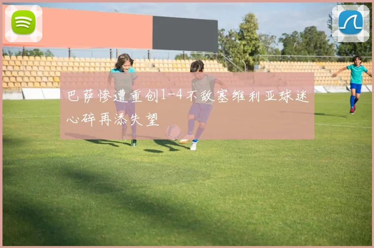 巴萨惨遭重创1-4不敌塞维利亚球迷心碎再添失望
