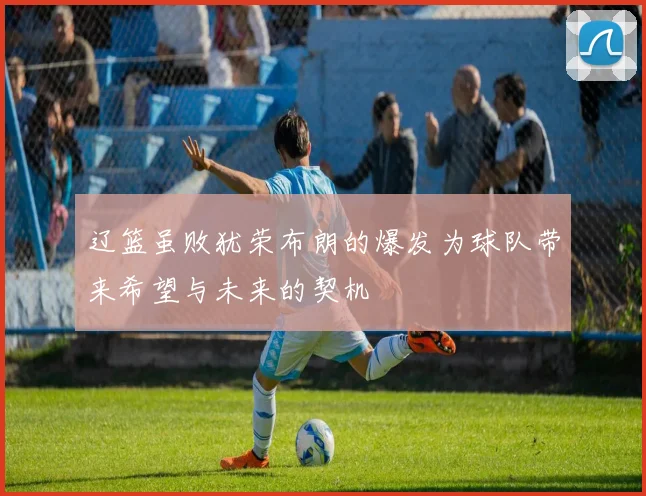辽篮虽败犹荣布朗的爆发为球队带来希望与未来的契机