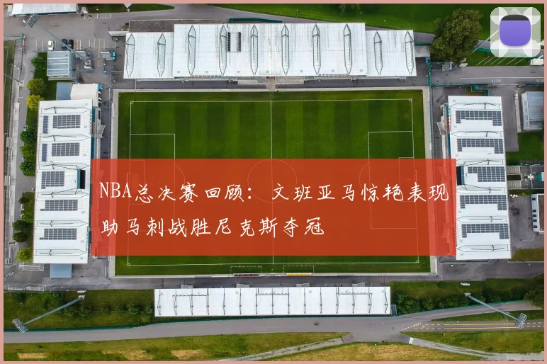 NBA总决赛回顾：文班亚马惊艳表现助马刺战胜尼克斯夺冠