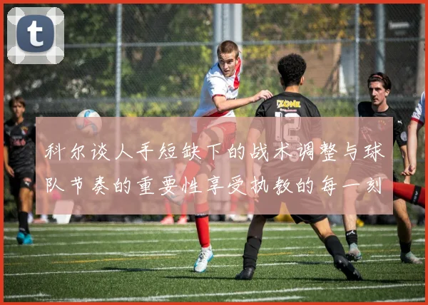 科尔谈人手短缺下的战术调整与球队节奏的重要性享受执教的每一刻