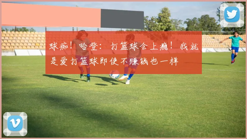 球痴！哈登：打篮球会上瘾！我就是爱打篮球即使不赚钱也一样