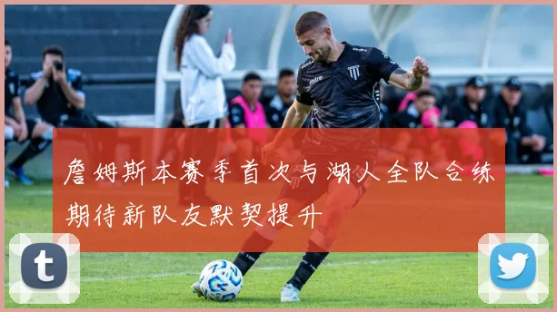 詹姆斯本赛季首次与湖人全队合练期待新队友默契提升