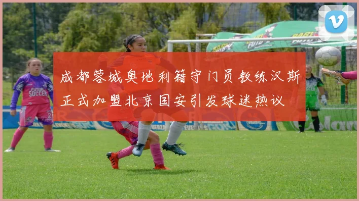 成都蓉城奥地利籍守门员教练汉斯正式加盟北京国安引发球迷热议