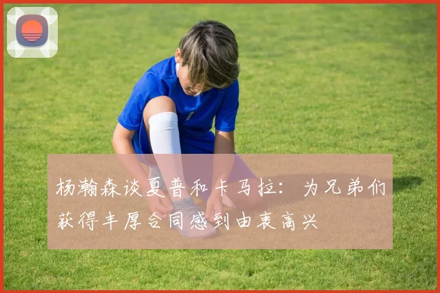 杨瀚森谈夏普和卡马拉：为兄弟们获得丰厚合同感到由衷高兴