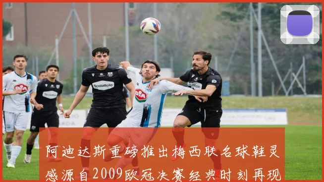 阿迪达斯重磅推出梅西联名球鞋灵感源自2009欧冠决赛经典时刻再现