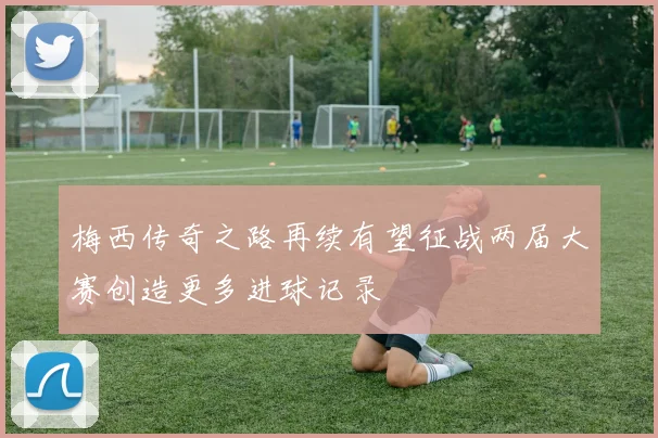 梅西传奇之路再续有望征战两届大赛创造更多进球记录
