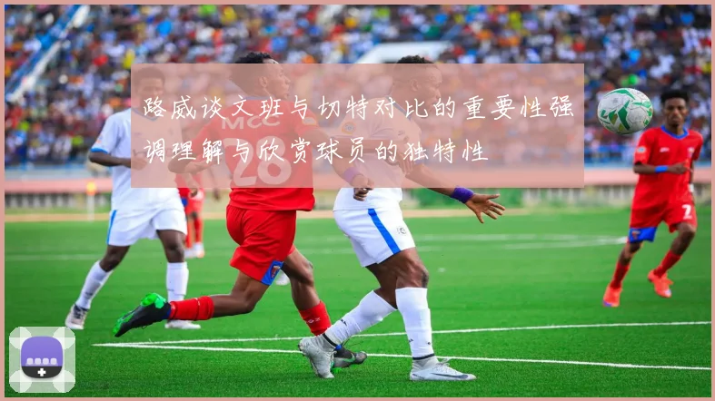 路威谈文班与切特对比的重要性强调理解与欣赏球员的独特性