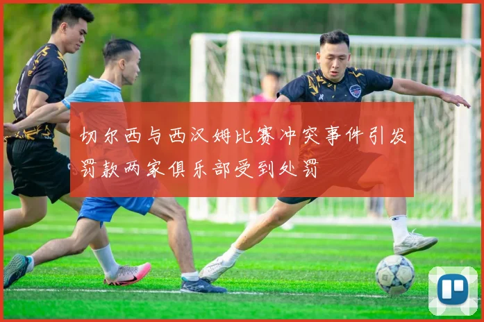 切尔西与西汉姆比赛冲突事件引发罚款两家俱乐部受到处罚
