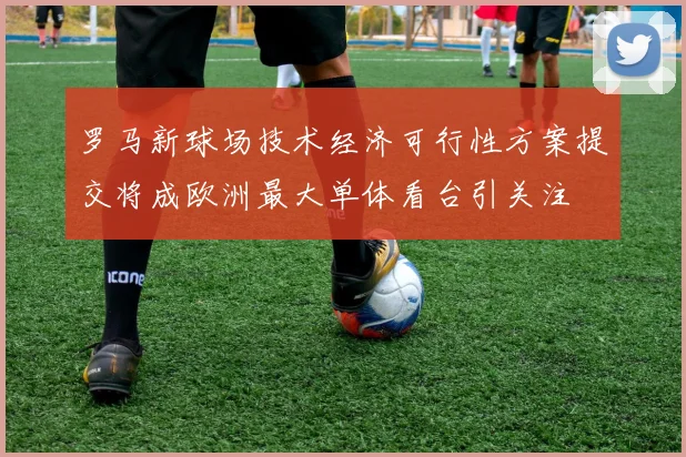 罗马新球场技术经济可行性方案提交将成欧洲最大单体看台引关注