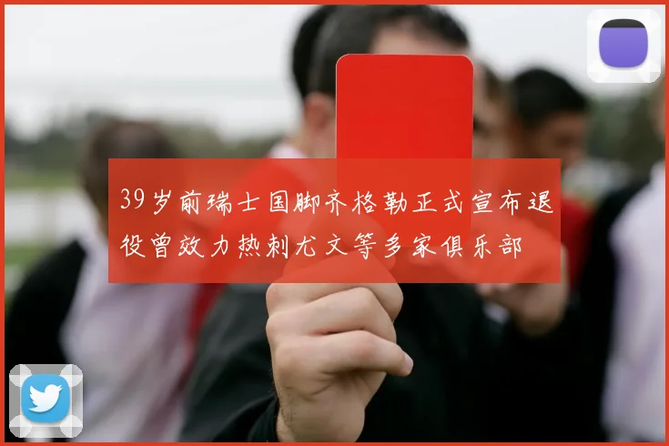 39岁前瑞士国脚齐格勒正式宣布退役曾效力热刺尤文等多家俱乐部