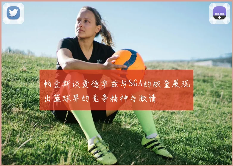 帕金斯谈爱德华兹与SGA的较量展现出篮球界的竞争精神与激情