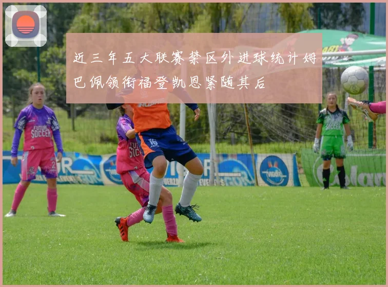 近三年五大联赛禁区外进球统计姆巴佩领衔福登凯恩紧随其后