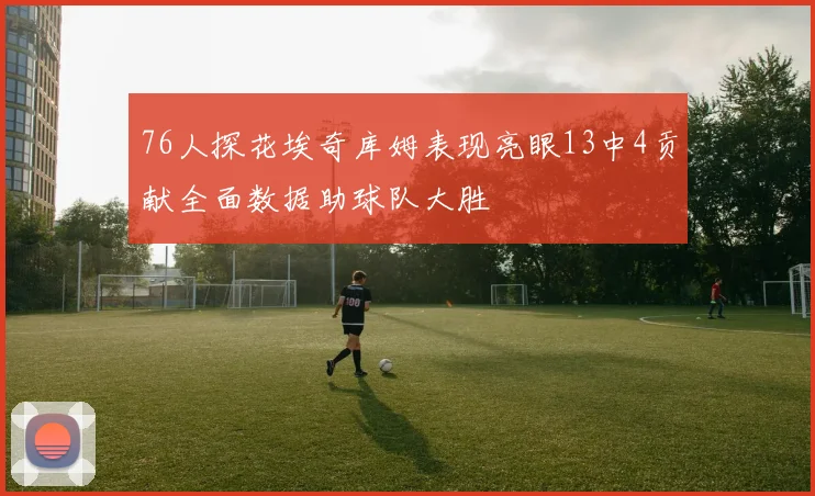 76人探花埃奇库姆表现亮眼13中4贡献全面数据助球队大胜