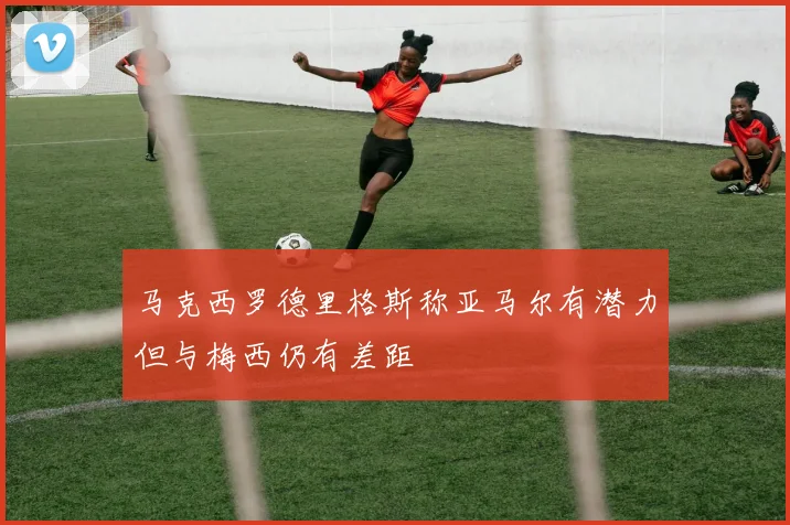 马克西罗德里格斯称亚马尔有潜力但与梅西仍有差距
