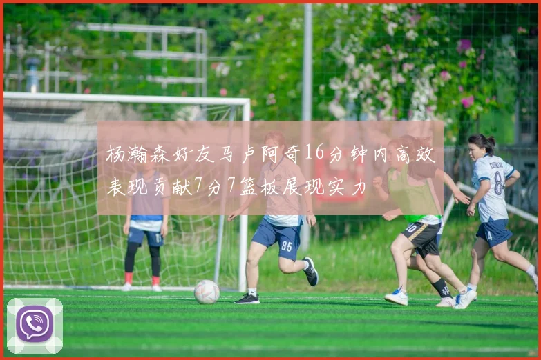 杨瀚森好友马卢阿奇16分钟内高效表现贡献7分7篮板展现实力