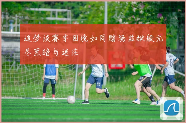 追梦谈赛季困境如同赌场监狱般无尽黑暗与迷茫