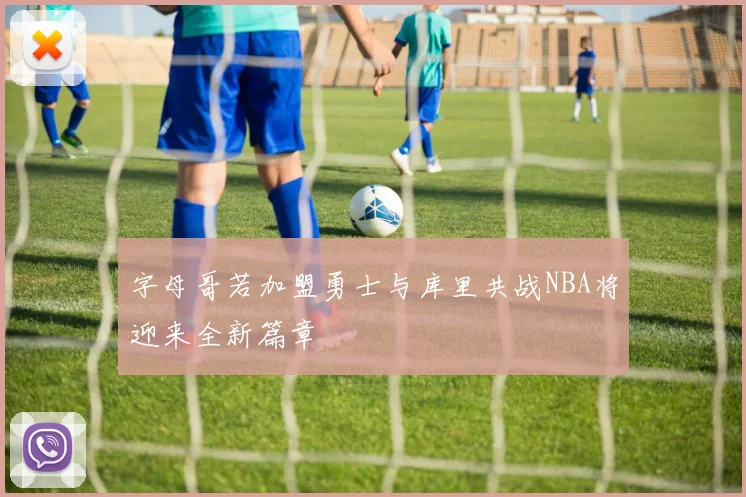 字母哥若加盟勇士与库里共战NBA将迎来全新篇章