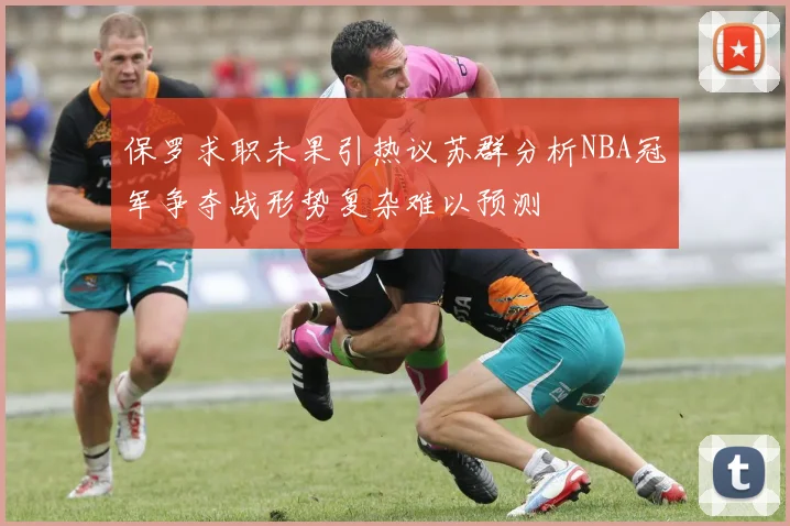 保罗求职未果引热议苏群分析NBA冠军争夺战形势复杂难以预测