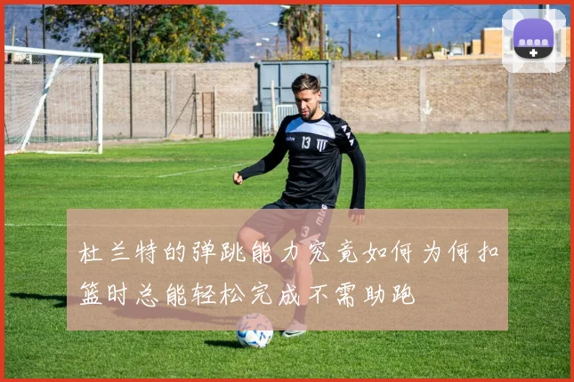 杜兰特的弹跳能力究竟如何为何扣篮时总能轻松完成不需助跑