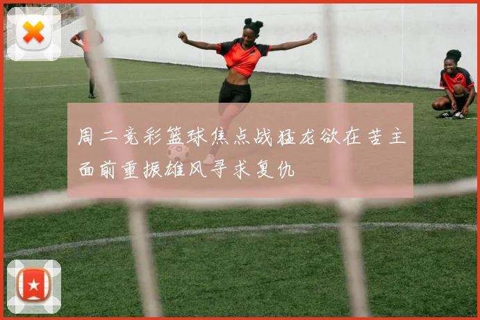 周二竞彩篮球焦点战猛龙欲在苦主面前重振雄风寻求复仇