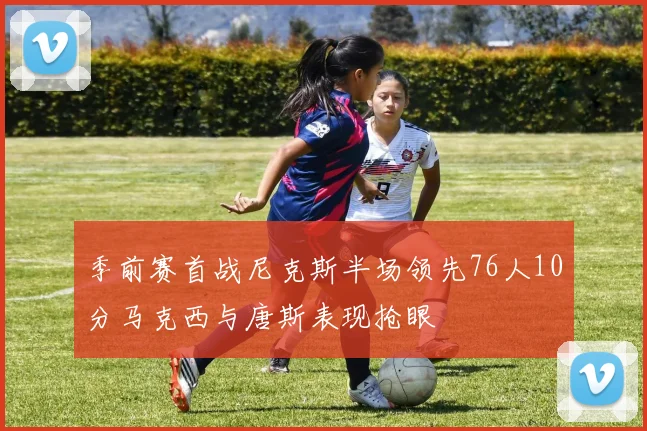 季前赛首战尼克斯半场领先76人10分马克西与唐斯表现抢眼